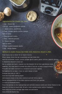 1 cup - Chana dal1/2 cup - fresh Coriander leaves1 - small onion, quartered2 Tbsp - Ginger garlic cloves, peeledSalt to taste1 Tbsp ground cumin1 Tbsp - Paanch phoran3 - Green chilliesSalt to taste2 Tbsp toasted sesame seeds1 tsp - Chilly flakes Soak chana dal in water for at least 4 hours. When ready, drain the dal completely and pat them dry.Add the coriander, cumin, onions, ginger garlic paste, green chillies, paanch phoranto Hamilton Beache’s small jar. Set on preset wet hard + coarse run the blender till all the ingredients cometogether. You may have to scrape the sides of the jar to help it blend evenly. Transfer the tikki mixture to a container and cover tightly. Refrigerate for at least 1 hour or until ready to cook.Preheat the oven to 180º C.Line the tray with baking paper.Add sesame seeds to the tikki mixture and stir with a spoon.Scoop tablespoonfuls of the tikki mixture and form into patties (½ inch in thickness each). Place the patties on the baking tray and sprinkle sesame seeds and chilly flakes on top.Bake for 15 mins on each side. Brush it with melted butter before flipping it.  Once they are brown enough take them out and servethem with the Garlic Dip.